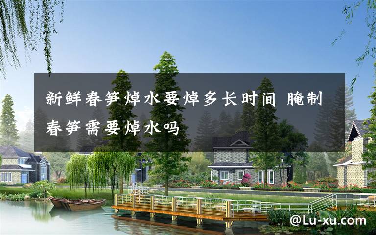 新鲜春笋焯水要焯多长时间 腌制春笋需要焯水吗