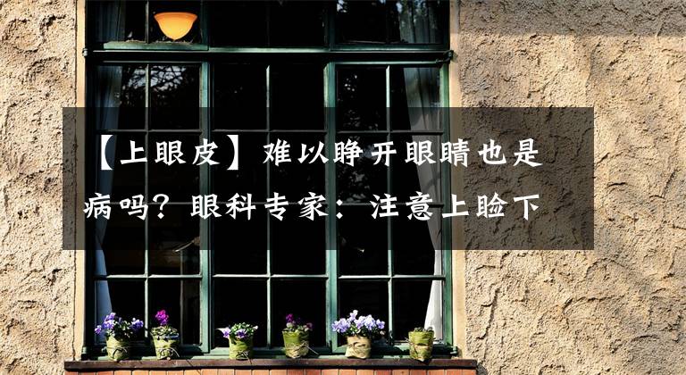 【上眼皮】难以睁开眼睛也是病吗?眼科专家:注意上睑下垂。