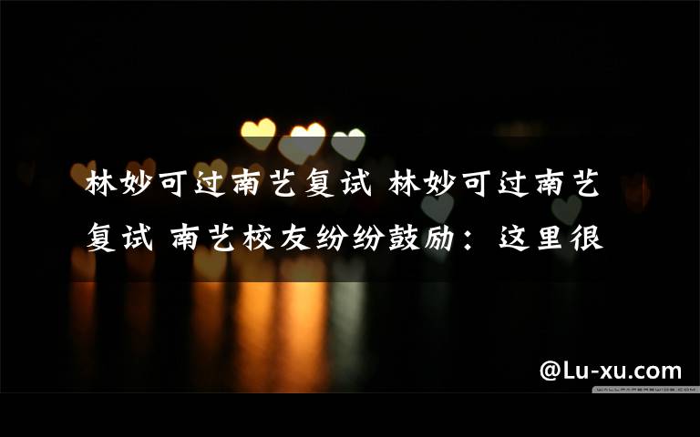林妙可过南艺复试 林妙可过南艺复试 南艺校友纷纷鼓励:这里很美你会喜欢上她的
