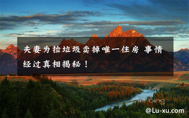 夫妻为捡垃圾卖掉唯一住房 事情经过真相揭秘!