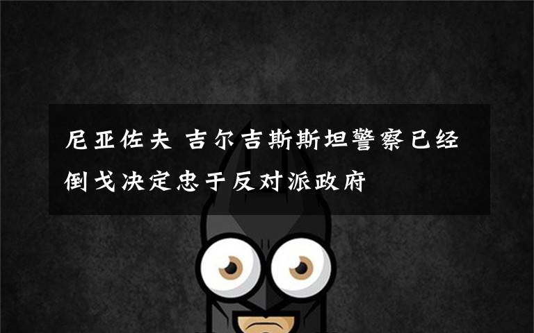 尼亚佐夫 吉尔吉斯斯坦警察已经倒戈决定忠于反对派政府