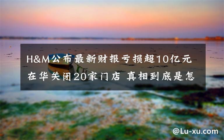 H&M公布最新财报亏损超10亿元 在华关闭20家门店 真相到底是怎样的?