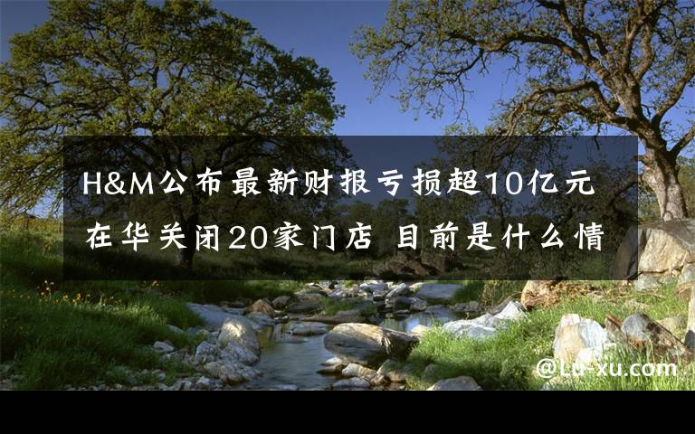 H&M公布最新财报亏损超10亿元 在华关闭20家门店 目前是什么情况?