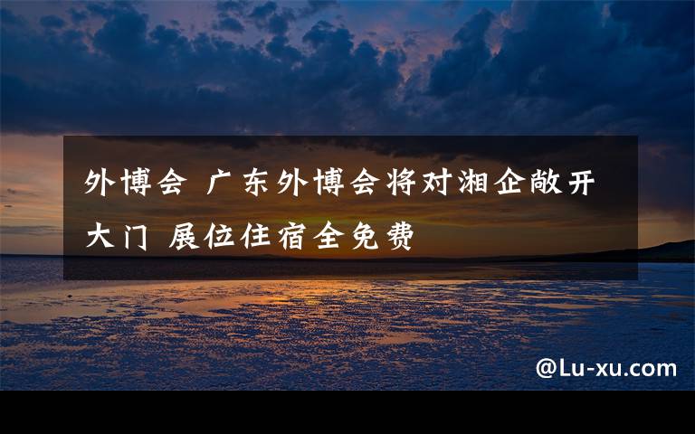 外博会 广东外博会将对湘企敞开大门 展位住宿全免费