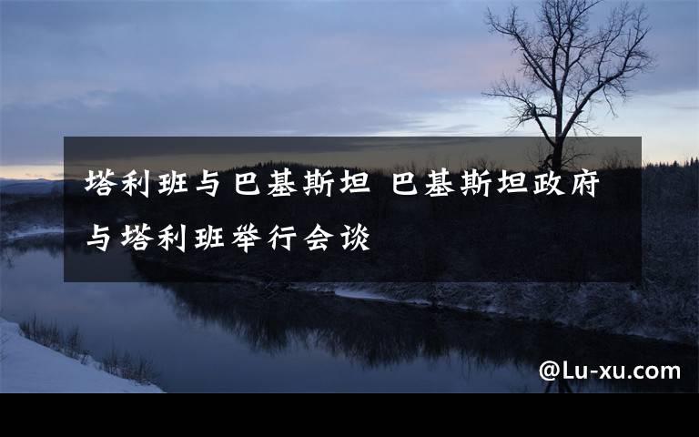 塔利班与巴基斯坦 巴基斯坦政府与塔利班举行会谈