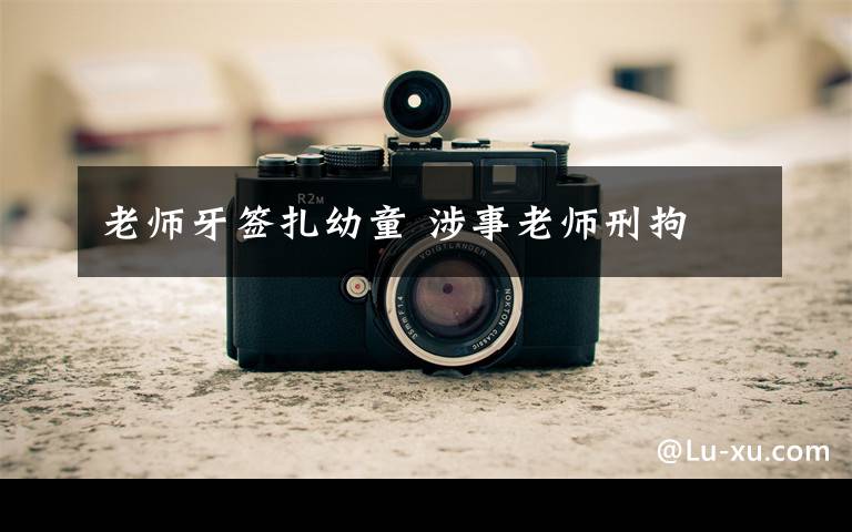 老师牙签扎幼童 涉事老师刑拘