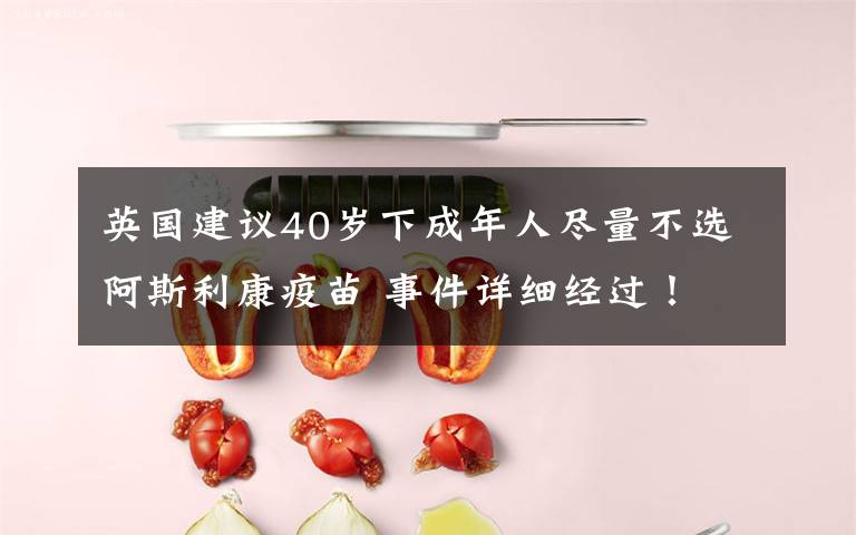 英国建议40岁下成年人尽量不选阿斯利康疫苗 事件详细经过！