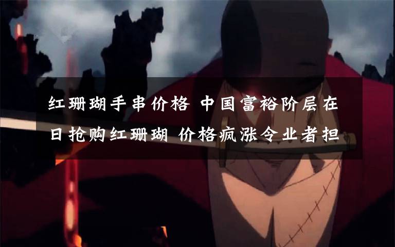 红珊瑚手串价格 中国富裕阶层在日抢购红珊瑚 价格疯涨令业者担忧