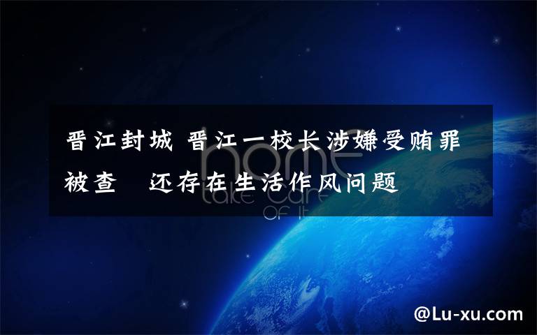 晋江封城 晋江一校长涉嫌受贿罪被查 还存在生活作风问题