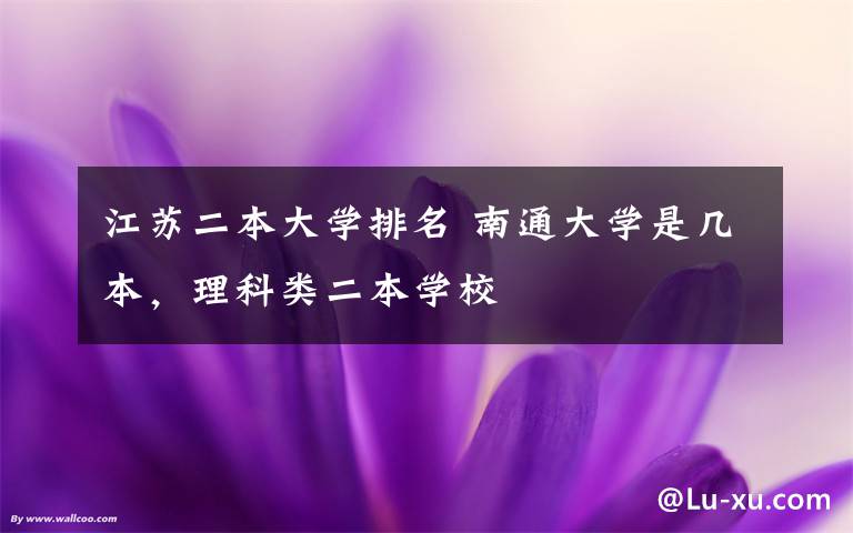 江苏二本大学排名 南通大学是几本,理科类二本学校