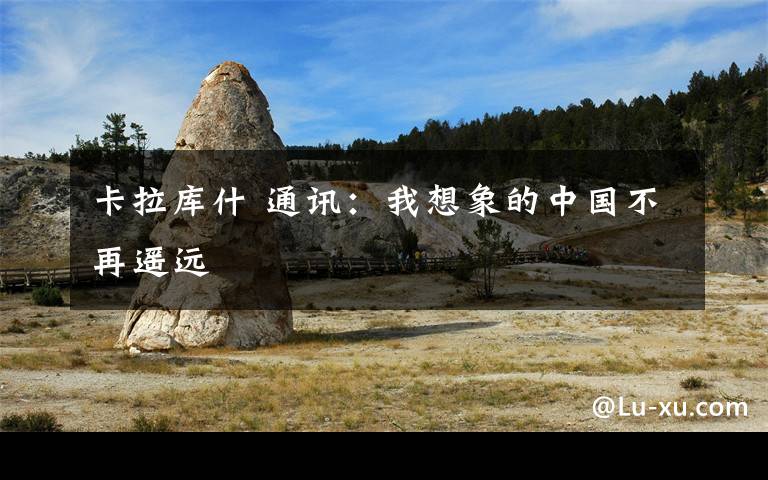 卡拉库什 通讯：我想象的中国不再遥远