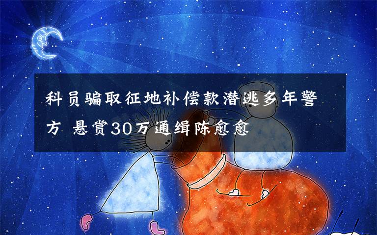 科员骗取征地补偿款潜逃多年警方 悬赏30万通缉陈愈愈