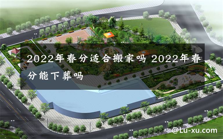 2022年春分适合搬家吗 2022年春分能下葬吗