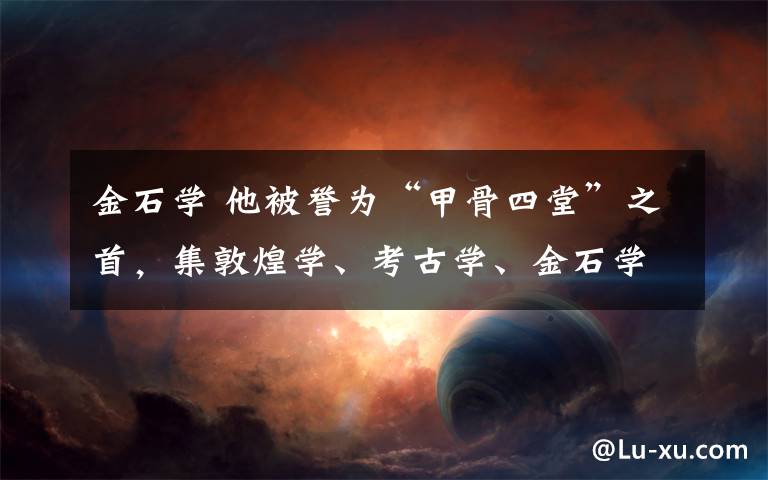 金石学 他被誉为“甲骨四堂”之首,集敦煌学、考古学、金石学、校勘学于一身