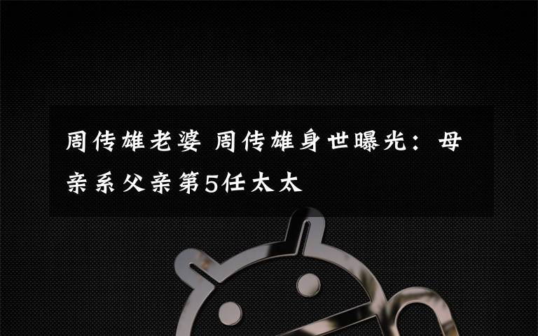 周传雄老婆 周传雄身世曝光:母亲系父亲第5任太太