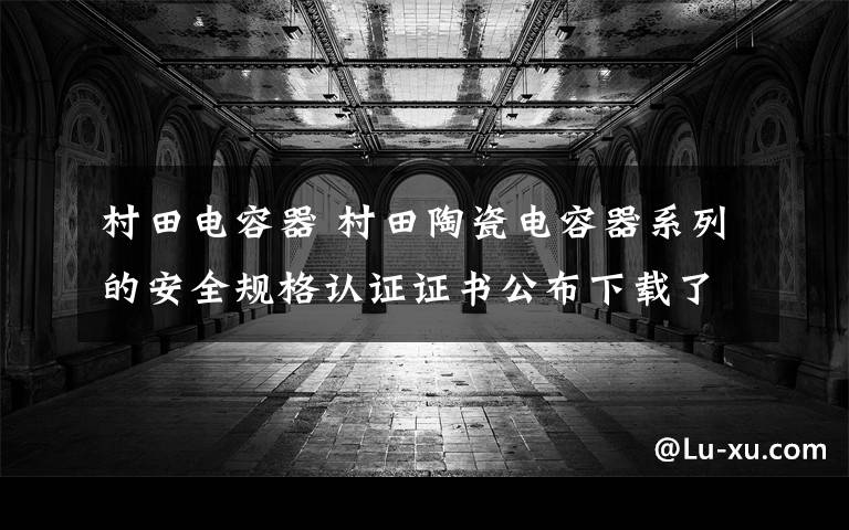 村田电容器 村田陶瓷电容器系列的安全规格认证证书公布下载了!!!