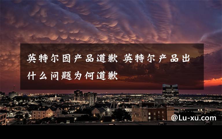 英特尔因产品道歉 英特尔产品出什么问题为何道歉