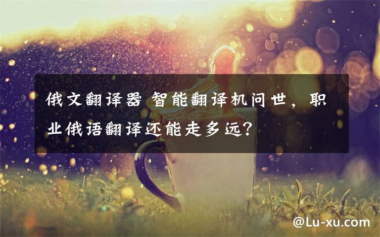 俄文翻译器 智能翻译机问世,职业俄语翻译还能走多远?