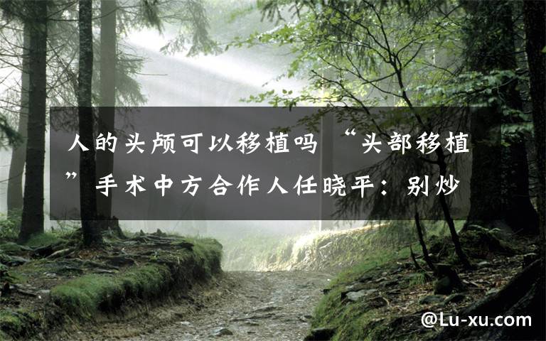人的头颅可以移植吗 “头部移植”手术中方合作人任晓平：别炒作！“头移植”是天大的课题