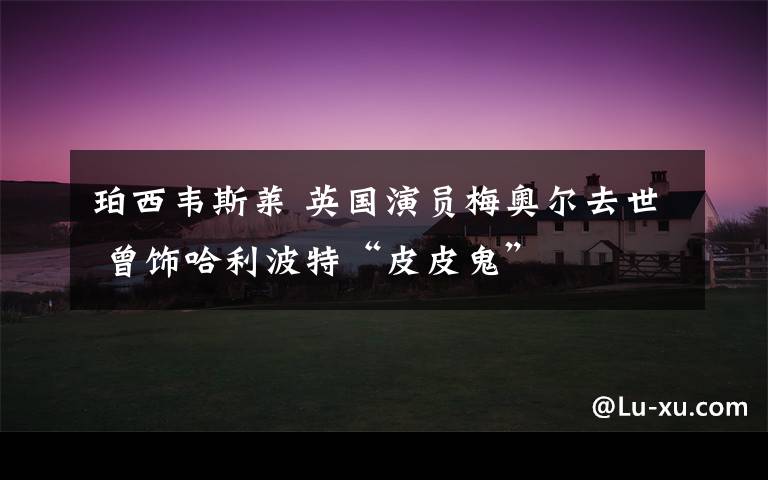 珀西韦斯莱 英国演员梅奥尔去世 曾饰哈利波特“皮皮鬼”