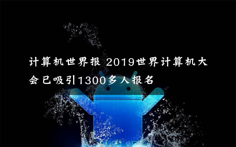 计算机世界报 2019世界计算机大会已吸引1300多人报名