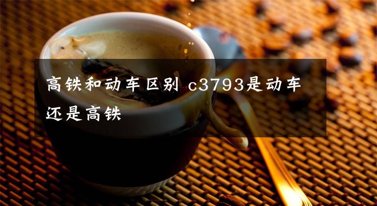 高铁和动车区别 c3793是动车还是高铁