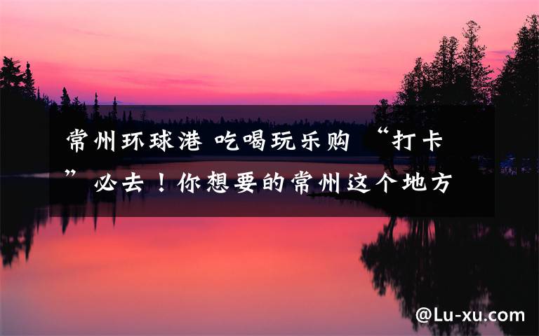 常州环球港 吃喝玩乐购 “打卡”必去!你想要的常州这个地方都有