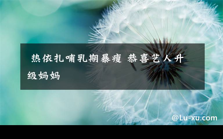 热依扎哺乳期暴瘦 恭喜艺人升级妈妈