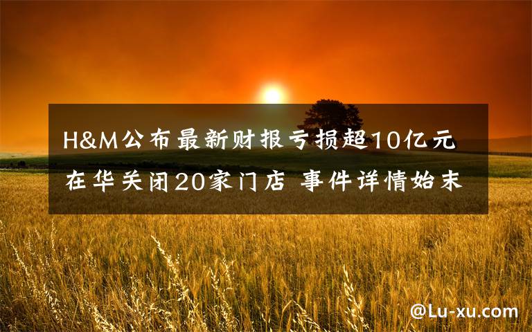 H&M公布最新财报亏损超10亿元 在华关闭20家门店 事件详情始末介绍!