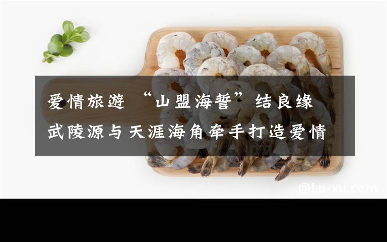 爱情旅游 “山盟海誓”结良缘 武陵源与天涯海角牵手打造爱情旅游胜地