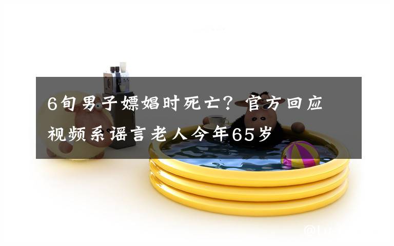 6旬男子嫖娼时死亡?官方回应 视频系谣言老人今年65岁