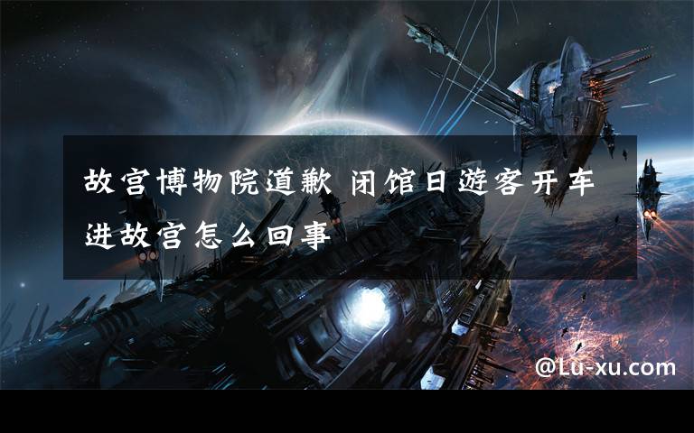 故宫博物院道歉 闭馆日游客开车进故宫怎么回事