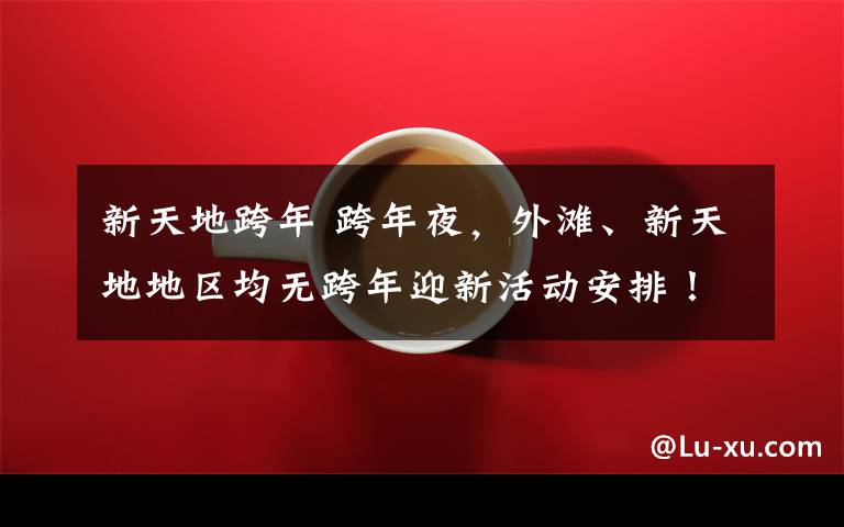 新天地跨年 跨年夜,外滩、新天地地区均无跨年迎新活动安排!