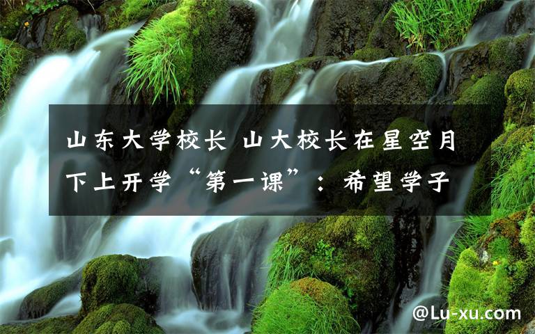 山东大学校长 山大校长在星空月下上开学“第一课”:希望学子不拘陈规做大学问