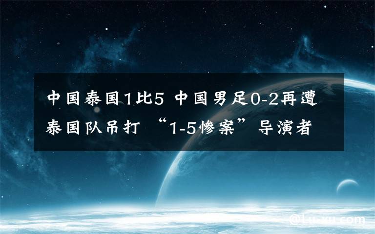 中国泰国1比5 中国男足0-2再遭泰国队吊打 “1-5惨案”导演者梅开二度