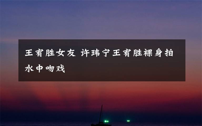 王宥胜女友 许玮宁王宥胜裸身拍水中吻戏
