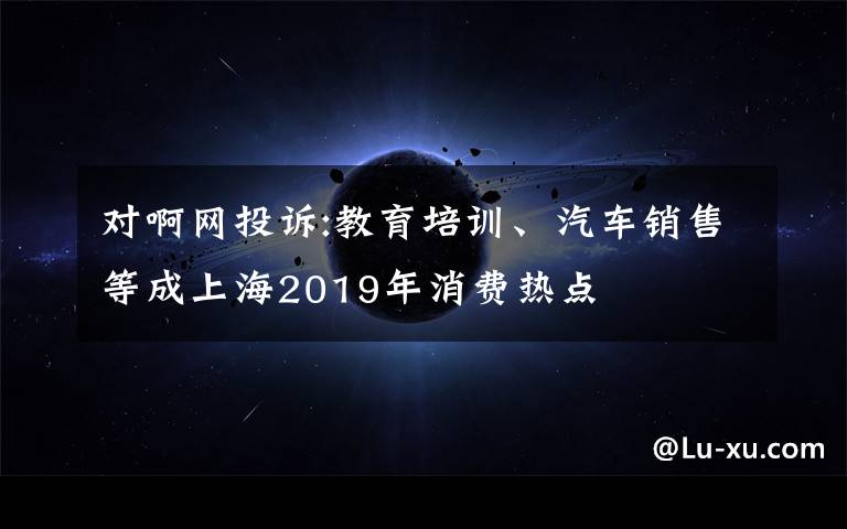 对啊网投诉:教育培训、汽车销售等成上海2019年消费热点