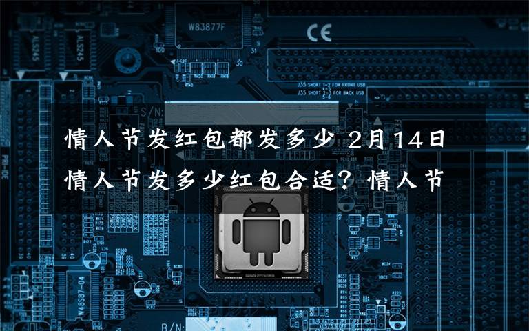情人节发红包都发多少 2月14日情人节发多少红包合适？情人节给女朋友发红包的意义
