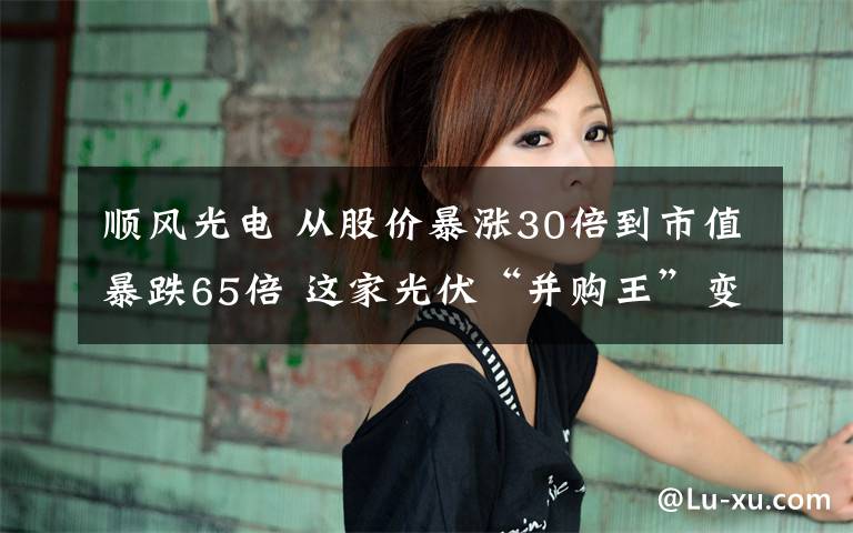 顺风光电 从股价暴涨30倍到市值暴跌65倍 这家光伏“并购王”变身“亏损王”