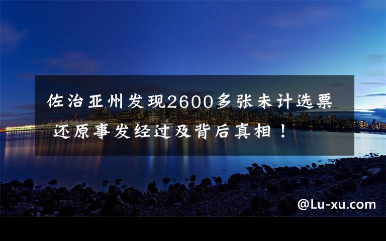 佐治亚州发现2600多张未计选票 还原事发经过及背后真相!