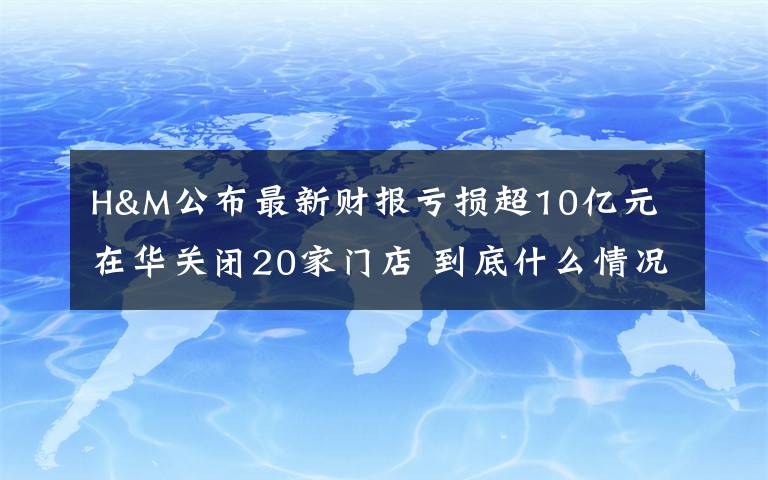 H&M公布最新财报亏损超10亿元 在华关闭20家门店 到底什么情况呢?