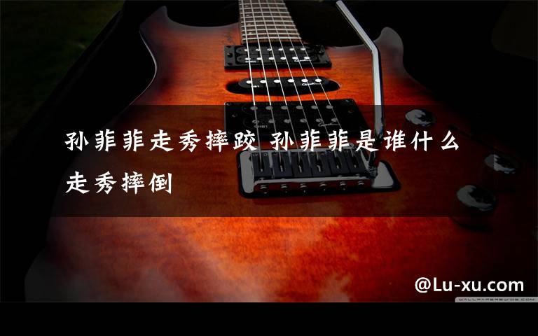 孙菲菲走秀摔跤 孙菲菲是谁什么走秀摔倒