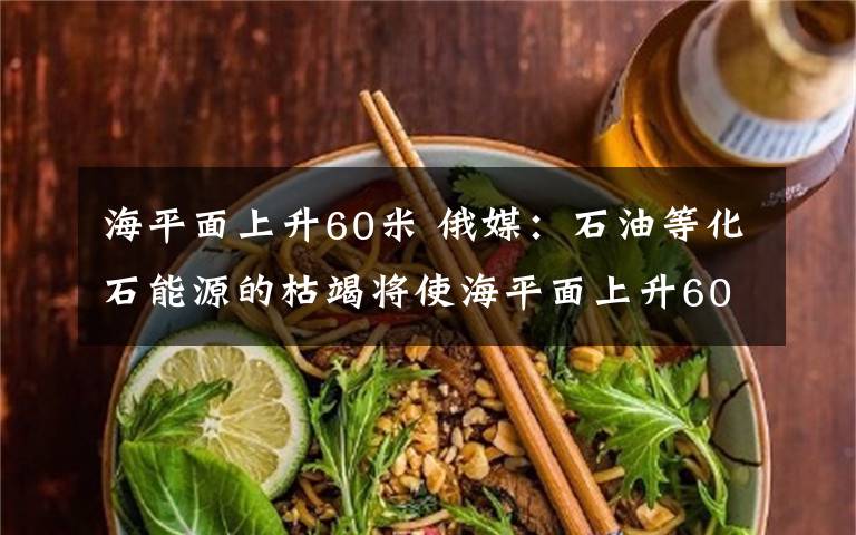 海平面上升60米 俄媒：石油等化石能源的枯竭将使海平面上升60米