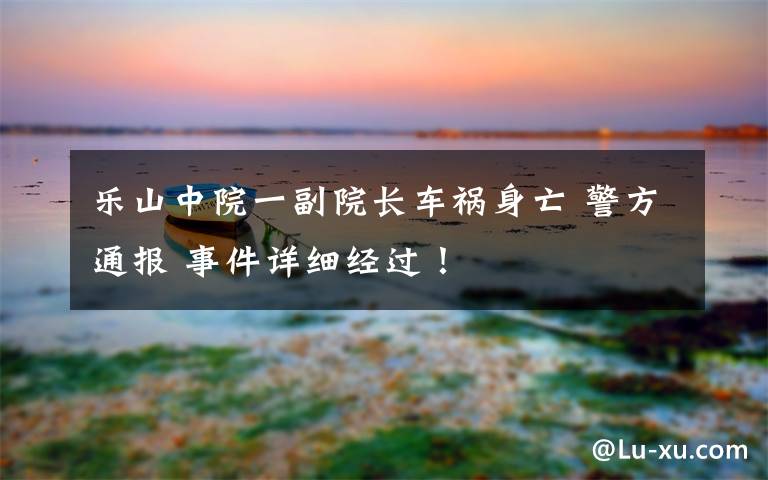 乐山中院一副院长车祸身亡 警方通报 事件详细经过！