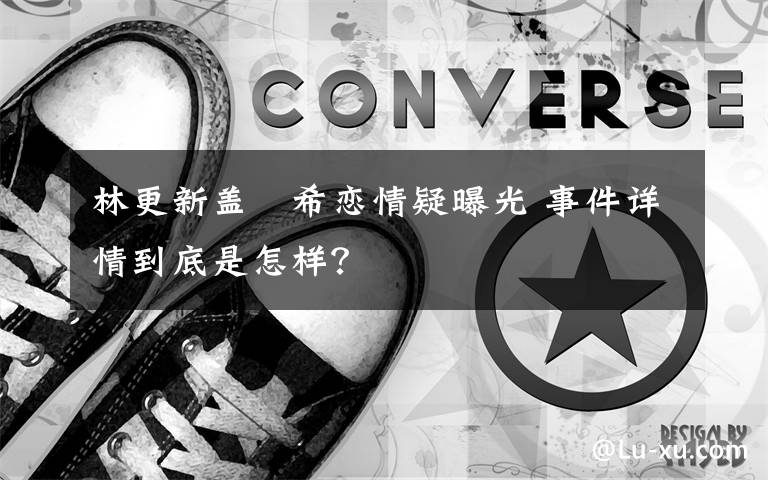 林更新盖玥希恋情疑曝光 事件详情到底是怎样？