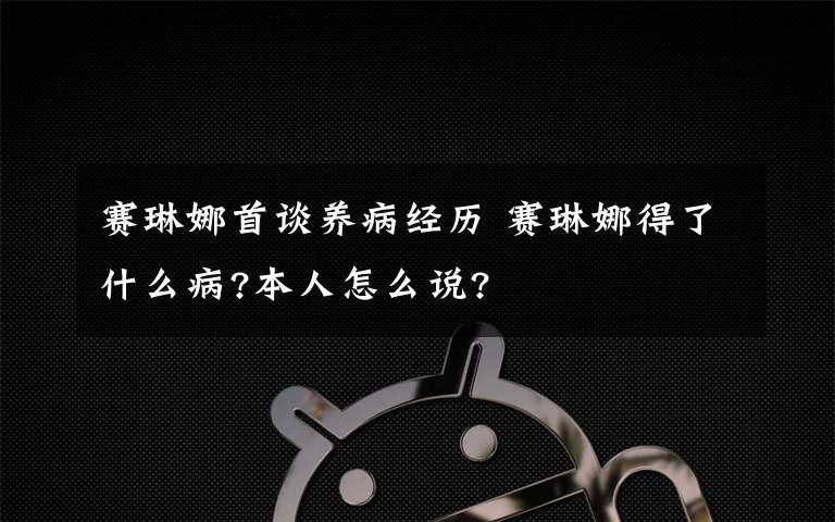 赛琳娜首谈养病经历 赛琳娜得了什么病?本人怎么说?