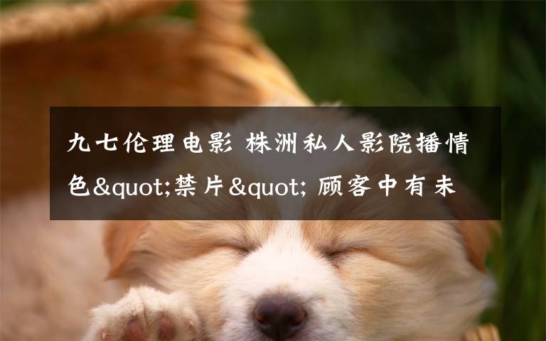 九七伦理电影 株洲私人影院播情色"禁片" 顾客中有未成年人