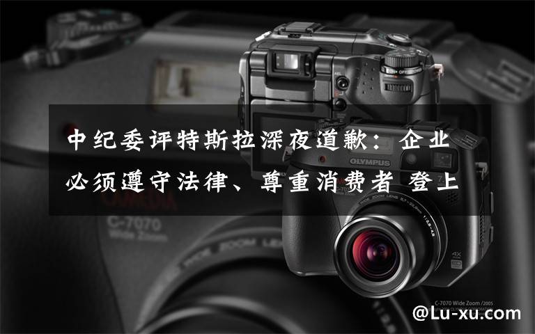 中纪委评特斯拉深夜道歉:企业必须遵守法律、尊重消费者 登上网络热搜了!
