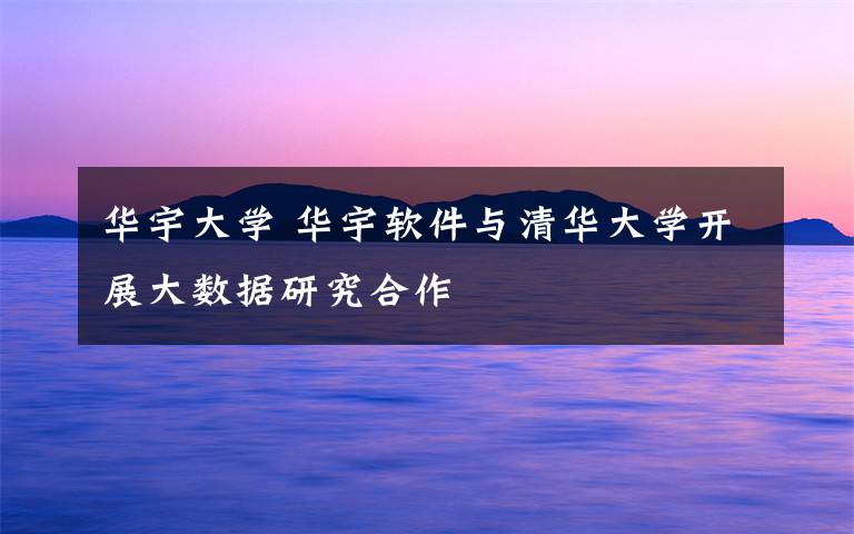 华宇大学 华宇软件与清华大学开展大数据研究合作