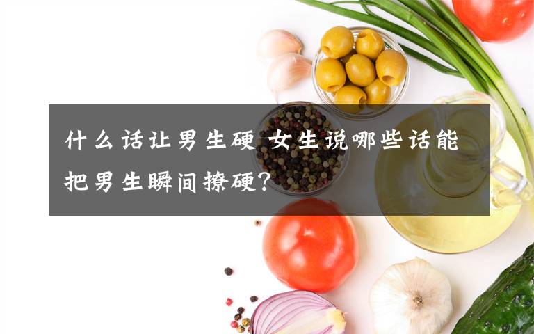 什么话让男生硬 女生说哪些话能把男生瞬间撩硬?